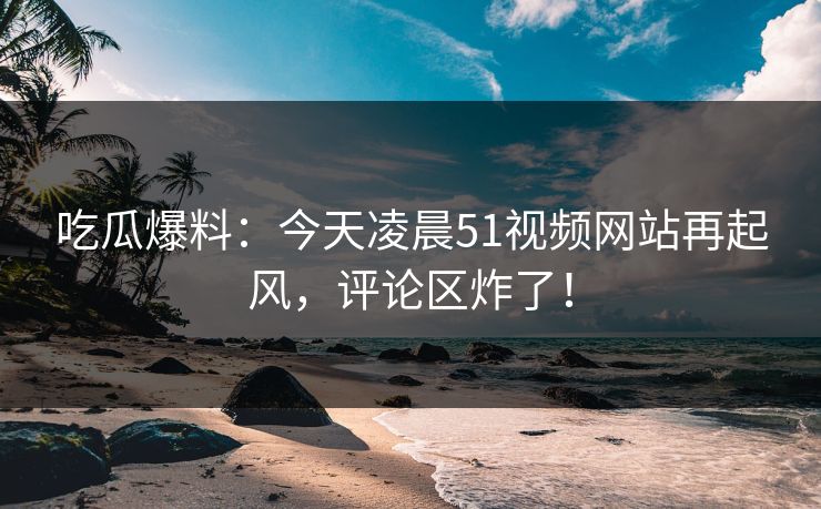详细阅读:吃瓜爆料:今天凌晨51视频网站再起风,评论区炸了! 吃瓜爆料:今天凌晨51视频网站再起风,评论区炸了!